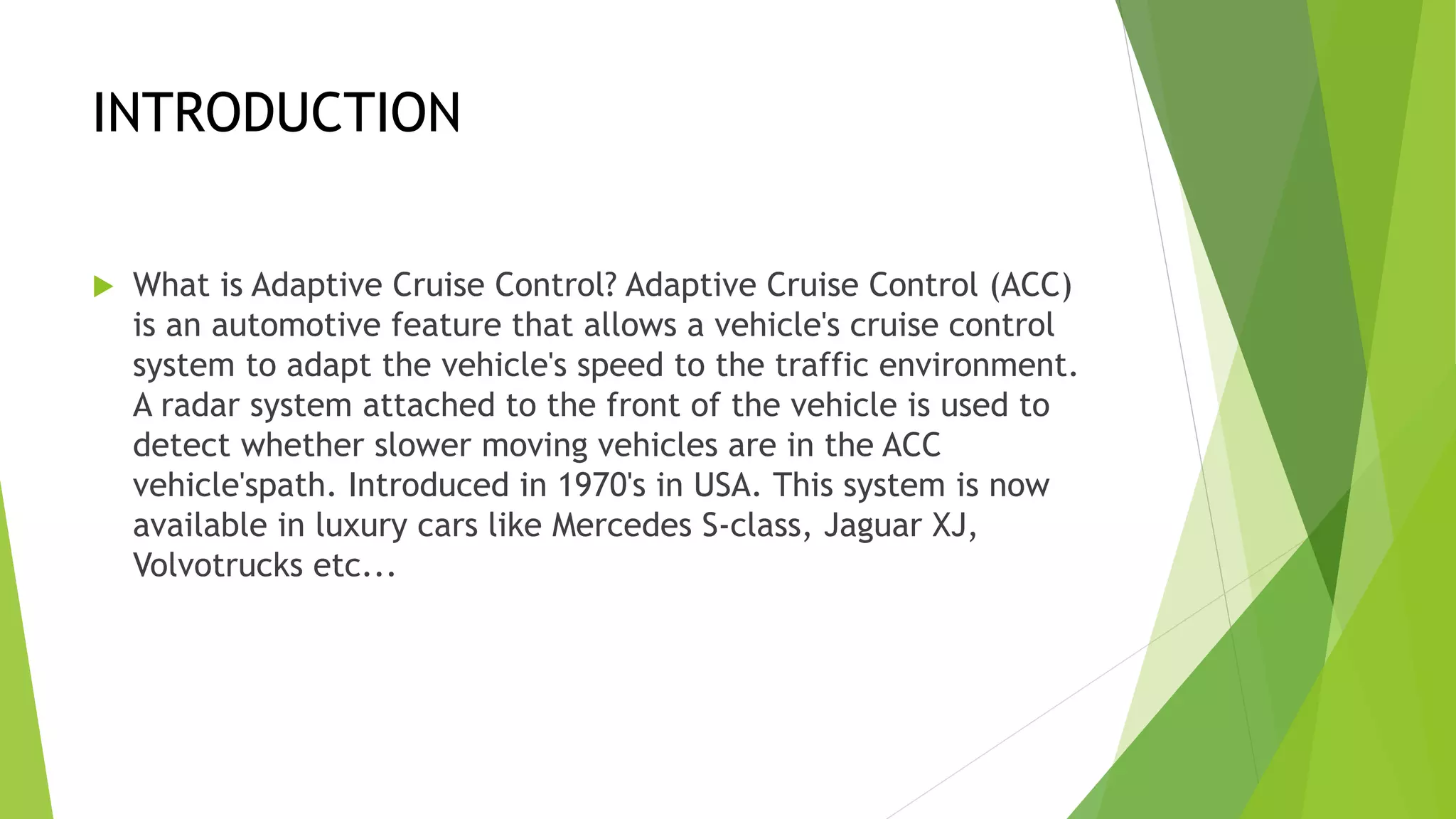 INTRODUCTION
 What is Adaptive Cruise Control? Adaptive Cruise Control (ACC)
is an automotive feature that allows a vehicle's cruise control
system to adapt the vehicle's speed to the traffic environment.
A radar system attached to the front of the vehicle is used to
detect whether slower moving vehicles are in the ACC
vehicle'spath. Introduced in 1970's in USA. This system is now
available in luxury cars like Mercedes S-class, Jaguar XJ,
Volvotrucks etc...
 