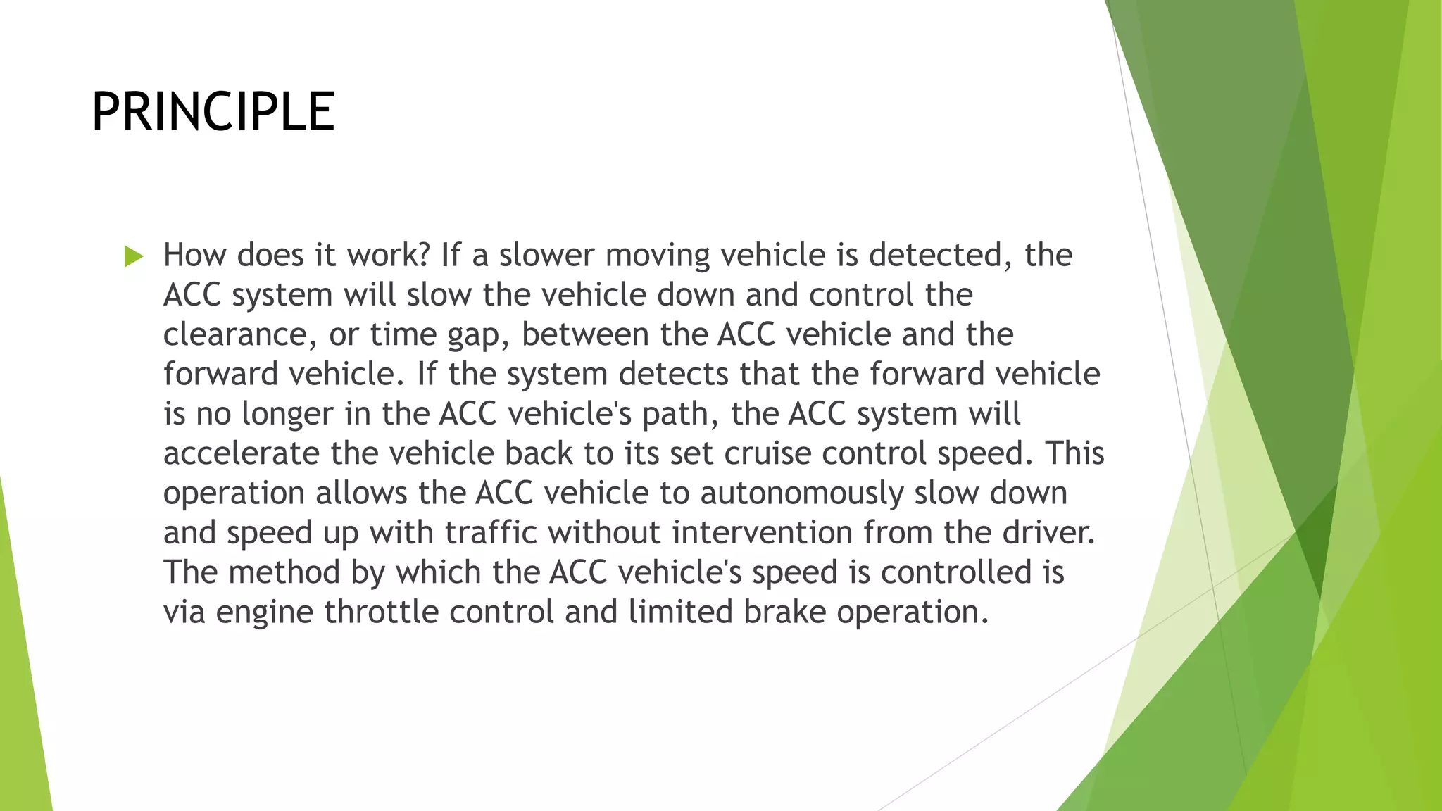 PRINCIPLE
 How does it work? If a slower moving vehicle is detected, the
ACC system will slow the vehicle down and control the
clearance, or time gap, between the ACC vehicle and the
forward vehicle. If the system detects that the forward vehicle
is no longer in the ACC vehicle's path, the ACC system will
accelerate the vehicle back to its set cruise control speed. This
operation allows the ACC vehicle to autonomously slow down
and speed up with traffic without intervention from the driver.
The method by which the ACC vehicle's speed is controlled is
via engine throttle control and limited brake operation.
 