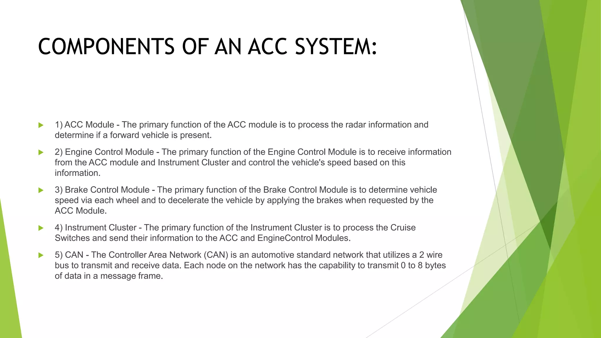 COMPONENTS OF AN ACC SYSTEM:
 1) ACC Module - The primary function of the ACC module is to process the radar information and
determine if a forward vehicle is present.
 2) Engine Control Module - The primary function of the Engine Control Module is to receive information
from the ACC module and Instrument Cluster and control the vehicle's speed based on this
information.
 3) Brake Control Module - The primary function of the Brake Control Module is to determine vehicle
speed via each wheel and to decelerate the vehicle by applying the brakes when requested by the
ACC Module.
 4) Instrument Cluster - The primary function of the Instrument Cluster is to process the Cruise
Switches and send their information to the ACC and EngineControl Modules.
 5) CAN - The Controller Area Network (CAN) is an automotive standard network that utilizes a 2 wire
bus to transmit and receive data. Each node on the network has the capability to transmit 0 to 8 bytes
of data in a message frame.
 