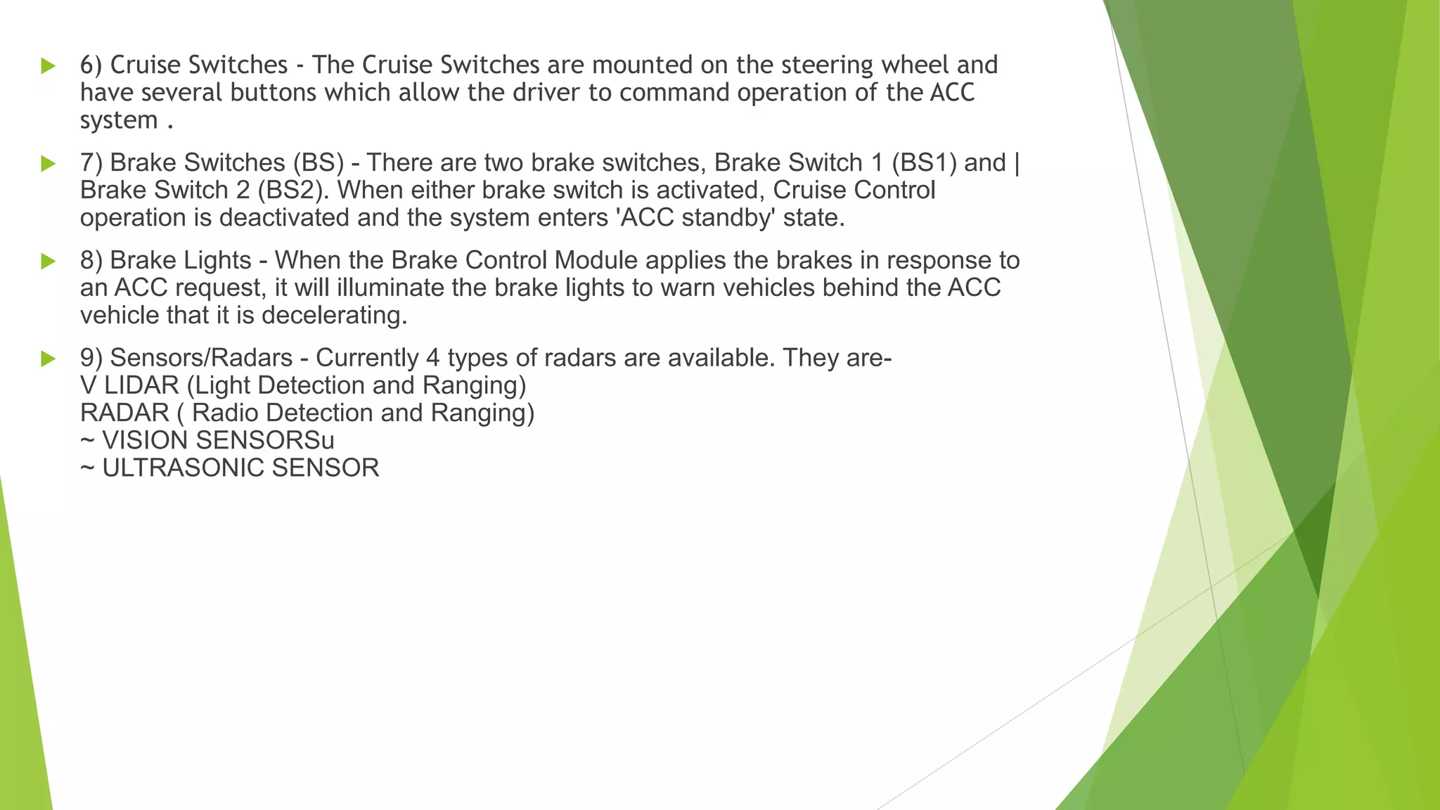  6) Cruise Switches - The Cruise Switches are mounted on the steering wheel and
have several buttons which allow the driver to command operation of the ACC
system .
 7) Brake Switches (BS) - There are two brake switches, Brake Switch 1 (BS1) and |
Brake Switch 2 (BS2). When either brake switch is activated, Cruise Control
operation is deactivated and the system enters 'ACC standby' state.
 8) Brake Lights - When the Brake Control Module applies the brakes in response to
an ACC request, it will illuminate the brake lights to warn vehicles behind the ACC
vehicle that it is decelerating.
 9) Sensors/Radars - Currently 4 types of radars are available. They are-
V LIDAR (Light Detection and Ranging)
RADAR ( Radio Detection and Ranging)
~ VISION SENSORSu
~ ULTRASONIC SENSOR
 