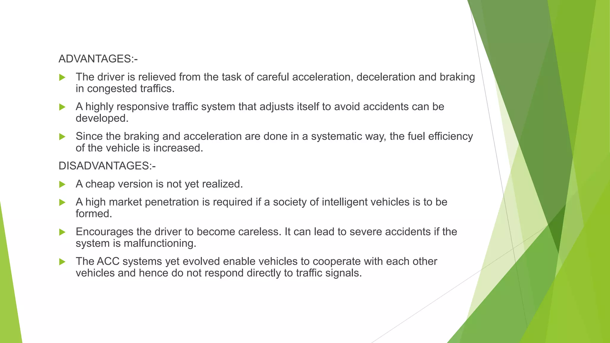 ADVANTAGES:-
 The driver is relieved from the task of careful acceleration, deceleration and braking
in congested traffics.
 A highly responsive traffic system that adjusts itself to avoid accidents can be
developed.
 Since the braking and acceleration are done in a systematic way, the fuel efficiency
of the vehicle is increased.
DISADVANTAGES:-
 A cheap version is not yet realized.
 A high market penetration is required if a society of intelligent vehicles is to be
formed.
 Encourages the driver to become careless. It can lead to severe accidents if the
system is malfunctioning.
 The ACC systems yet evolved enable vehicles to cooperate with each other
vehicles and hence do not respond directly to traffic signals.
 