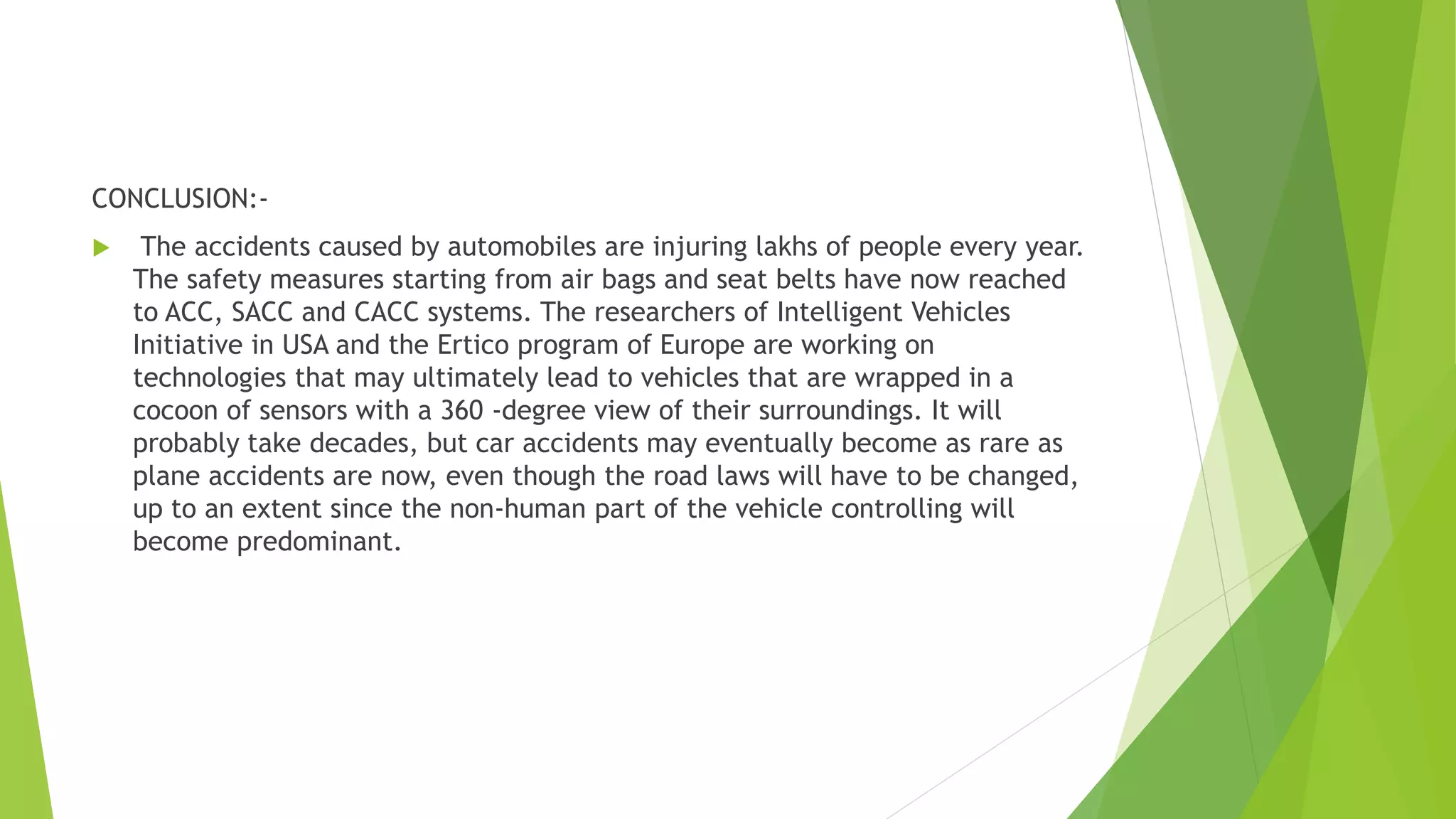 CONCLUSION:-
 The accidents caused by automobiles are injuring lakhs of people every year.
The safety measures starting from air bags and seat belts have now reached
to ACC, SACC and CACC systems. The researchers of Intelligent Vehicles
Initiative in USA and the Ertico program of Europe are working on
technologies that may ultimately lead to vehicles that are wrapped in a
cocoon of sensors with a 360 -degree view of their surroundings. It will
probably take decades, but car accidents may eventually become as rare as
plane accidents are now, even though the road laws will have to be changed,
up to an extent since the non-human part of the vehicle controlling will
become predominant.
 