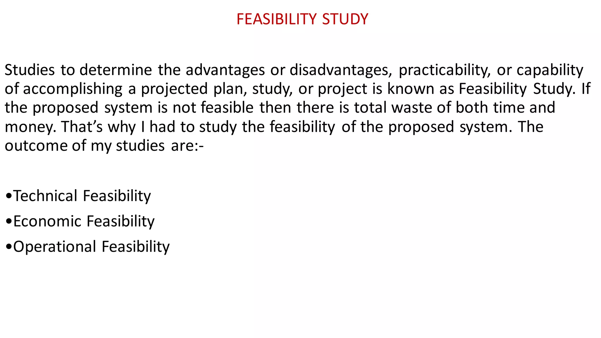 FEASIBILITY STUDY
Studies to determine the advantages or disadvantages, practicability, or capability
of accomplishing a projected plan, study, or project is known as Feasibility Study. If
the proposed system is not feasible then there is total waste of both time and
money. That’s why I had to study the feasibility of the proposed system. The
outcome of my studies are:-
•Technical Feasibility
•Economic Feasibility
•Operational Feasibility
 