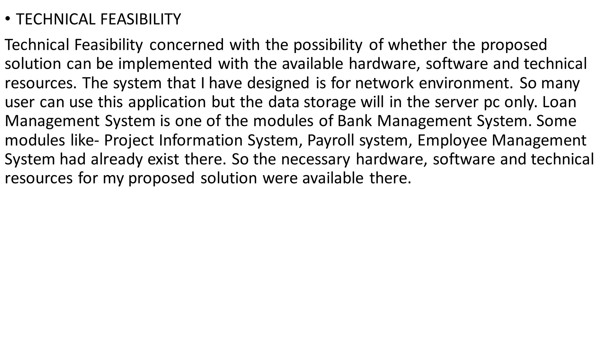 • TECHNICAL FEASIBILITY
Technical Feasibility concerned with the possibility of whether the proposed
solution can be implemented with the available hardware, software and technical
resources. The system that I have designed is for network environment. So many
user can use this application but the data storage will in the server pc only. Loan
Management System is one of the modules of Bank Management System. Some
modules like- Project Information System, Payroll system, Employee Management
System had already exist there. So the necessary hardware, software and technical
resources for my proposed solution were available there.
 