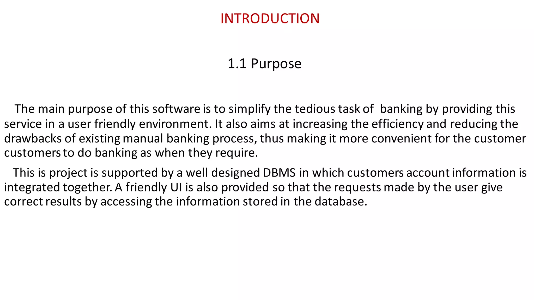 INTRODUCTION
1.1 Purpose
The main purpose of this software is to simplify the tedious task of banking by providing this
service in a user friendly environment. It also aims at increasing the efficiency and reducing the
drawbacks of existing manual banking process, thus making it more convenient for the customer
customersto do banking as when they require.
This is project is supported by a well designed DBMS in which customers account information is
integrated together. A friendly UI is also provided so that the requests made by the user give
correct results by accessing the information stored in the database.
 