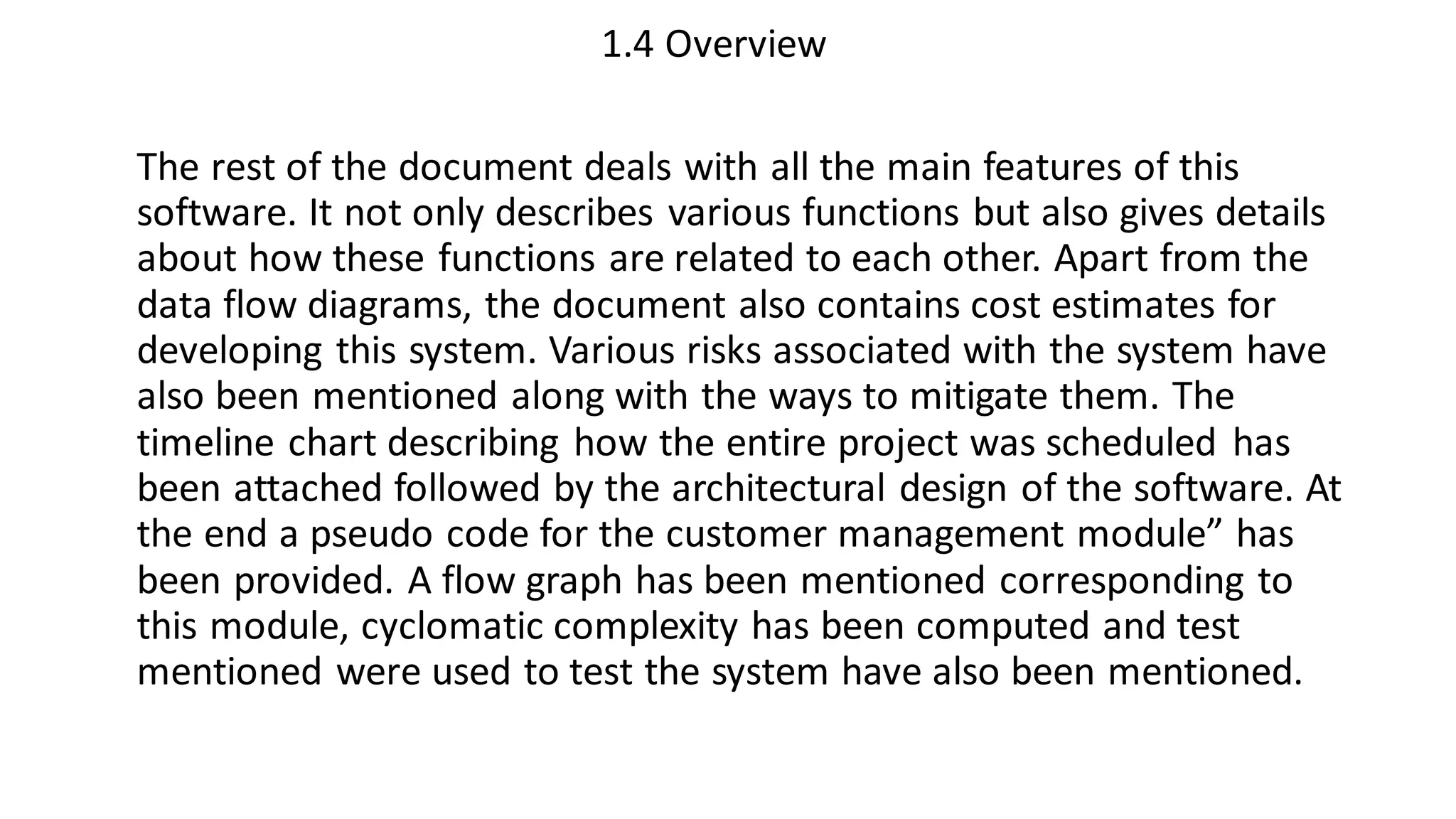 1.4 Overview
The rest of the document deals with all the main features of this
software. It not only describes various functions but also gives details
about how these functions are related to each other. Apart from the
data flow diagrams, the document also contains cost estimates for
developing this system. Various risks associated with the system have
also been mentioned along with the ways to mitigate them. The
timeline chart describing how the entire project was scheduled has
been attached followed by the architectural design of the software. At
the end a pseudo code for the customer management module” has
been provided. A flow graph has been mentioned corresponding to
this module, cyclomatic complexity has been computed and test
mentioned were used to test the system have also been mentioned.
 