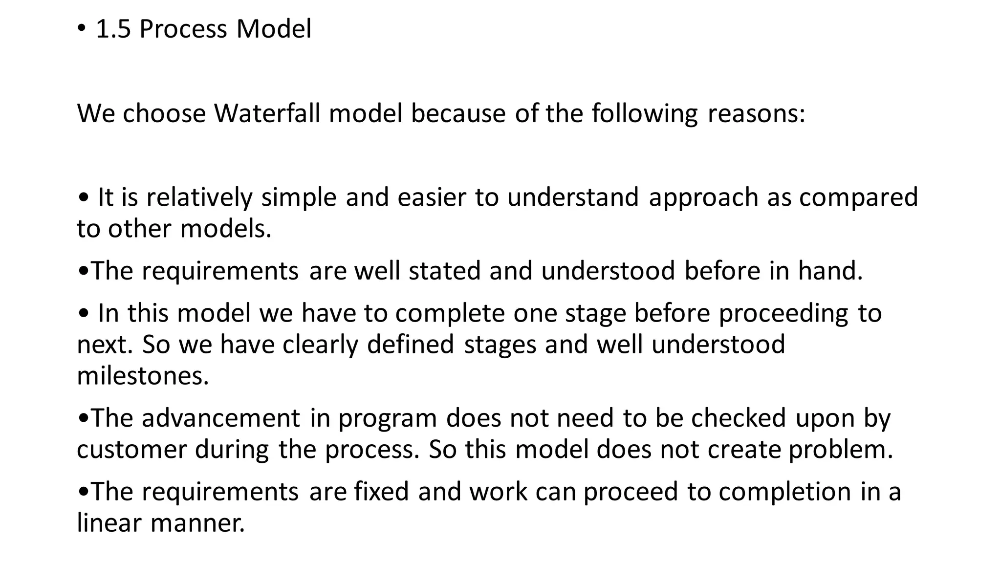 • 1.5 Process Model
We choose Waterfall model because of the following reasons:
• It is relatively simple and easier to understand approach as compared
to other models.
•The requirements are well stated and understood before in hand.
• In this model we have to complete one stage before proceeding to
next. So we have clearly defined stages and well understood
milestones.
•The advancement in program does not need to be checked upon by
customer during the process. So this model does not create problem.
•The requirements are fixed and work can proceed to completion in a
linear manner.
 