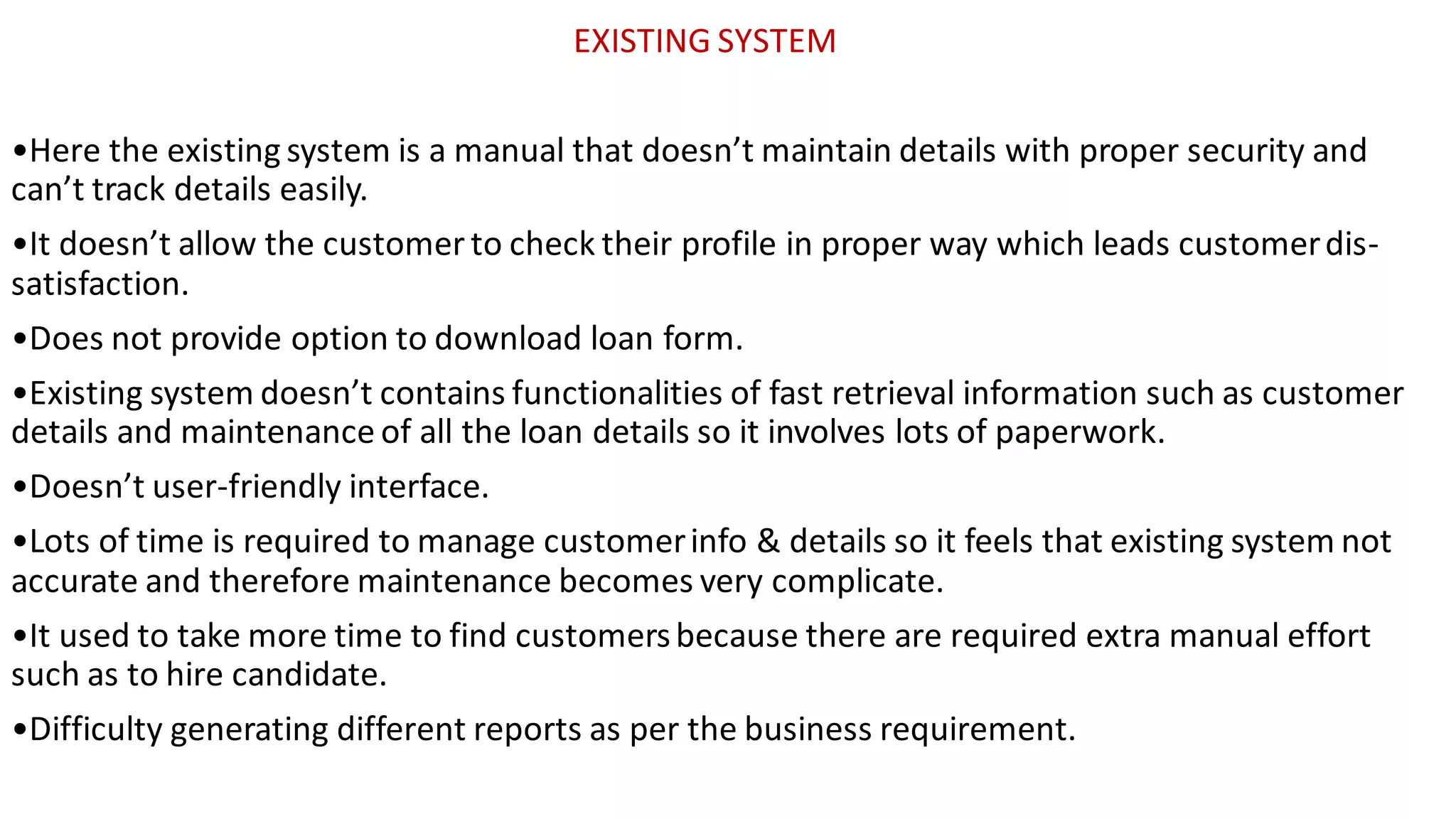 EXISTING SYSTEM
•Here the existing system is a manual that doesn’t maintain details with proper security and
can’t track details easily.
•It doesn’t allow the customer to check their profile in proper way which leads customerdis-
satisfaction.
•Does not provide option to download loan form.
•Existing system doesn’t contains functionalities of fast retrieval information such as customer
details and maintenance of all the loan details so it involves lots of paperwork.
•Doesn’t user-friendly interface.
•Lots of time is required to manage customerinfo & details so it feels that existing system not
accurate and therefore maintenance becomes very complicate.
•It used to take more time to find customersbecause there are required extra manual effort
such as to hire candidate.
•Difficulty generating different reports as per the business requirement.
 