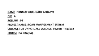 NAME : TANMAY GURUNATH ACHARYA
DIV : A
ROLL NO : 91
PROJECT NAME : LOAN MANAGEMENT SYSTEM
COLLAGE : DR DY PATIL ACS COLLAGE PIMPRI – 411012
COURSE : SY BBA(CA)
 