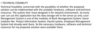 • TECHNICAL FEASIBILITY
Technical Feasibility concerned with the possibility of whether the proposed
solution can be implemented with the available hardware, software and technical
resources. The system that I have designed is for network environment. So many
user can use this application but the data storage will in the server pc only. Loan
Management System is one of the modules of Bank Management System. Some
modules like- Project Information System, Payroll system, Employee Management
System had already exist there. So the necessary hardware, software and technical
resources for my proposed solution were available there.
 