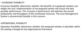 • ECONOMIC FEASIBILITY
Economic feasibility determines whether the benefits of a proposed solution out-
weight the cost. Implementation of my proposed system will ensure the best
possible performance. This increase in performance will optimize the overall
productivity and throughput of the mentioned resources. The Loan Management
System is economically feasible in this concern.
•OPERATIONAL FEASIBILITY
Operation Feasibility determines whether the proposed solution is desirable within
the existing managerial and organizational framework.
 