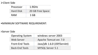 ➢Client Side
Processor 1.9GHz
Hard Disk 20 GB Free Space
RAM 1 GB
•MINIMUM SOFTWARE REQUIREMENT:
>Server Side
Operating System windows server 2003
Web Server Apache Tomcat ver. 7.0
Front-End Tools Java/jdk 1.6.0 (JSP/Servlet)
Back-End Tools MYSQL Server 5.1
 