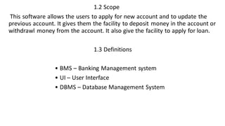 1.2 Scope
This software allows the users to apply for new account and to update the
previous account. It gives them the facility to deposit money in the account or
withdrawl money from the account. It also give the facility to apply for loan.
1.3 Definitions
• BMS – Banking Management system
• UI – User Interface
• DBMS – Database Management System
 