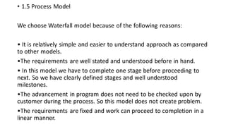 • 1.5 Process Model
We choose Waterfall model because of the following reasons:
• It is relatively simple and easier to understand approach as compared
to other models.
•The requirements are well stated and understood before in hand.
• In this model we have to complete one stage before proceeding to
next. So we have clearly defined stages and well understood
milestones.
•The advancement in program does not need to be checked upon by
customer during the process. So this model does not create problem.
•The requirements are fixed and work can proceed to completion in a
linear manner.
 