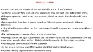 PROPOSED SYSTEM
•Interest rates and the loan details are also available at the click of a mouse.
•Customer can apply for a loan and after approved it they can track their details from online.
•This system provides detail about the customers,their loan details ,EMI details and its rate
details.
•System provides download option to download different type of loan form in MS word
document.
•Using with this system admin can find customer easily and it’s a paperless system so workload is
reduced.
•The decision process becomes faster and more consistent
•After registration and login customercan use the system easily and also customercan view any
query about loan details as well as EMI details in their profile. So this system saves time.
•Provides good communicationfor the customer.
• In this system there are used EMI(Equated Monthly Installment) calculators.
•Provides a facility to generate the reports very easily.
 