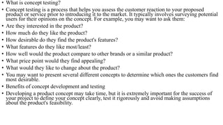 • What is concept testing?
• Concept testing is a process that helps you assess the customer reaction to your proposed
product or service prior to introducing it to the market. It typically involves surveying potential
users for their opinions on the concept. For example, you may want to ask them:
• Are they interested in the product?
• How much do they like the product?
• How desirable do they find the product's features?
• What features do they like most/least?
• How well would the product compare to other brands or a similar product?
• What price point would they find appealing?
• What would they like to change about the product?
• You may want to present several different concepts to determine which ones the customers find
most desirable.
• Benefits of concept development and testing
• Developing a product concept may take time, but it is extremely important for the success of
your project to define your concept clearly, test it rigorously and avoid making assumptions
about the product's feasibility.
 