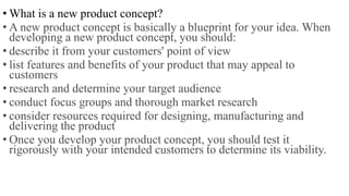 • What is a new product concept?
• A new product concept is basically a blueprint for your idea. When
developing a new product concept, you should:
• describe it from your customers' point of view
• list features and benefits of your product that may appeal to
customers
• research and determine your target audience
• conduct focus groups and thorough market research
• consider resources required for designing, manufacturing and
delivering the product
• Once you develop your product concept, you should test it
rigorously with your intended customers to determine its viability.
 