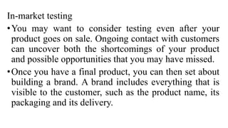 In-market testing
•You may want to consider testing even after your
product goes on sale. Ongoing contact with customers
can uncover both the shortcomings of your product
and possible opportunities that you may have missed.
•Once you have a final product, you can then set about
building a brand. A brand includes everything that is
visible to the customer, such as the product name, its
packaging and its delivery.
 