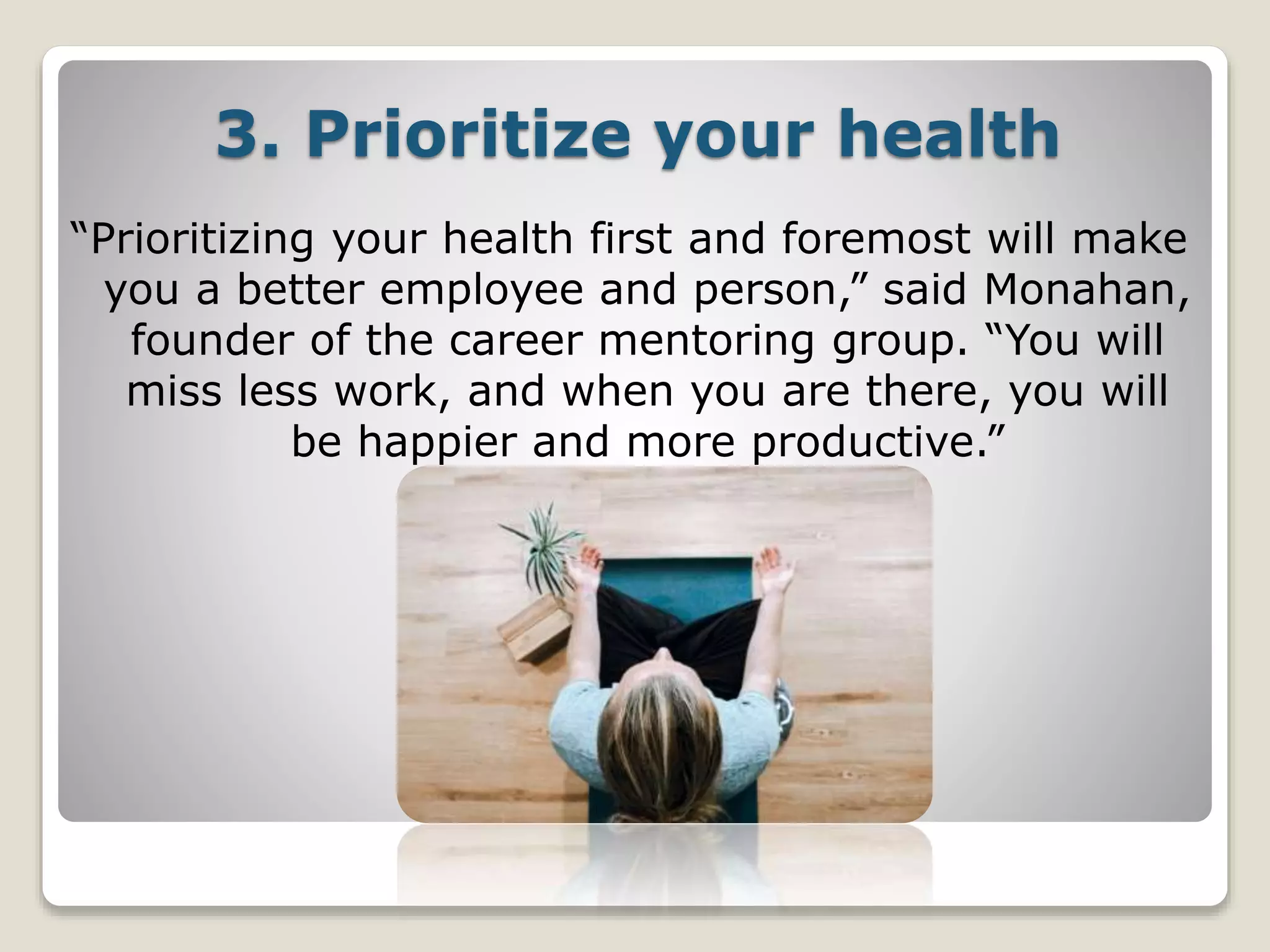 3. Prioritize your health
“Prioritizing your health first and foremost will make
you a better employee and person,” said Monahan,
founder of the career mentoring group. “You will
miss less work, and when you are there, you will
be happier and more productive.”
 