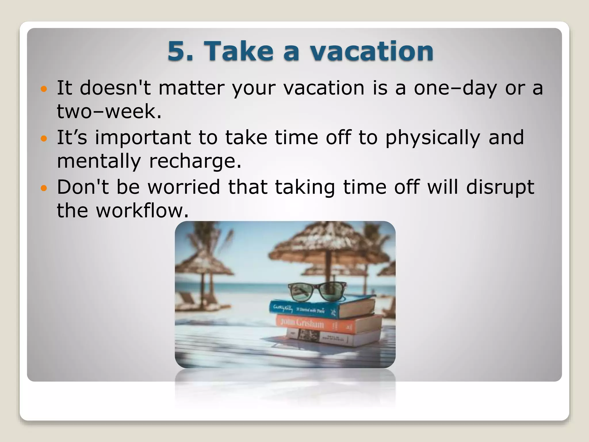 5. Take a vacation
 It doesn't matter your vacation is a one–day or a
two–week.
 It’s important to take time off to physically and
mentally recharge.
 Don't be worried that taking time off will disrupt
the workflow.
 
