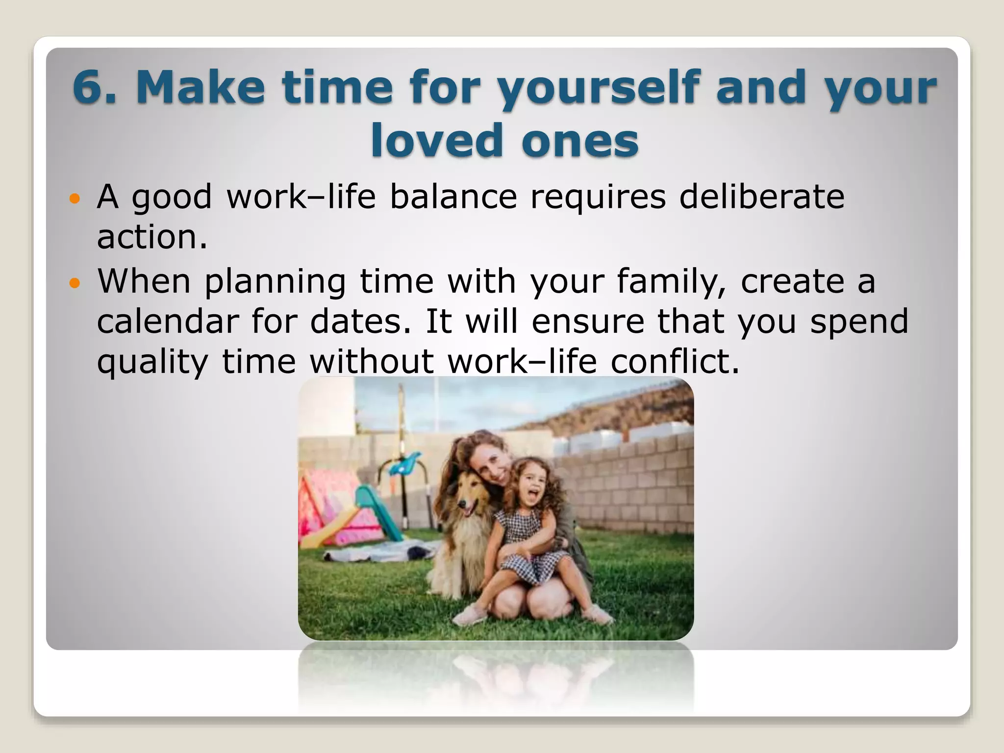 6. Make time for yourself and your
loved ones
 A good work–life balance requires deliberate
action.
 When planning time with your family, create a
calendar for dates. It will ensure that you spend
quality time without work–life conflict.
 