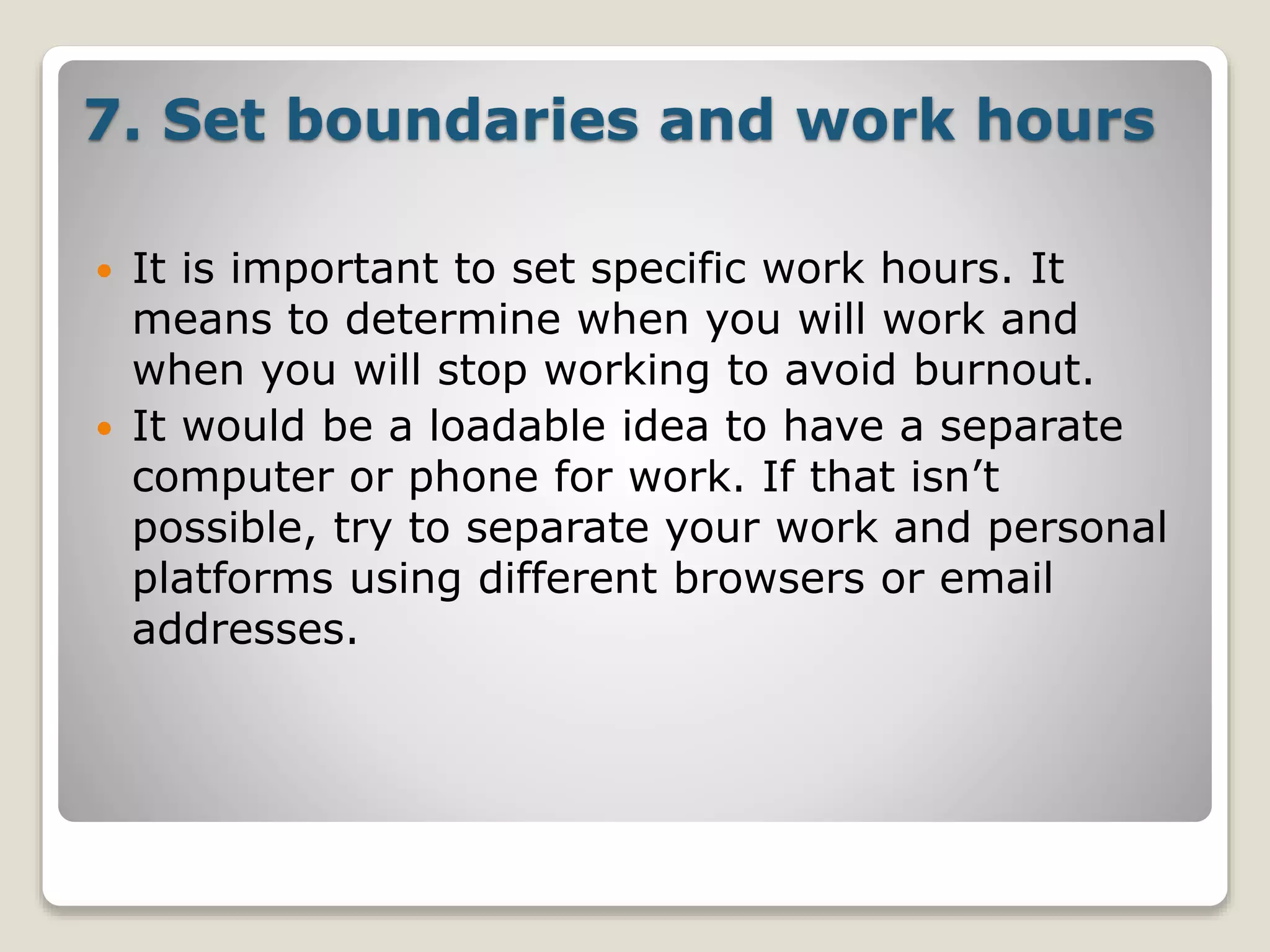 7. Set boundaries and work hours
 It is important to set specific work hours. It
means to determine when you will work and
when you will stop working to avoid burnout.
 It would be a loadable idea to have a separate
computer or phone for work. If that isn’t
possible, try to separate your work and personal
platforms using different browsers or email
addresses.
 
