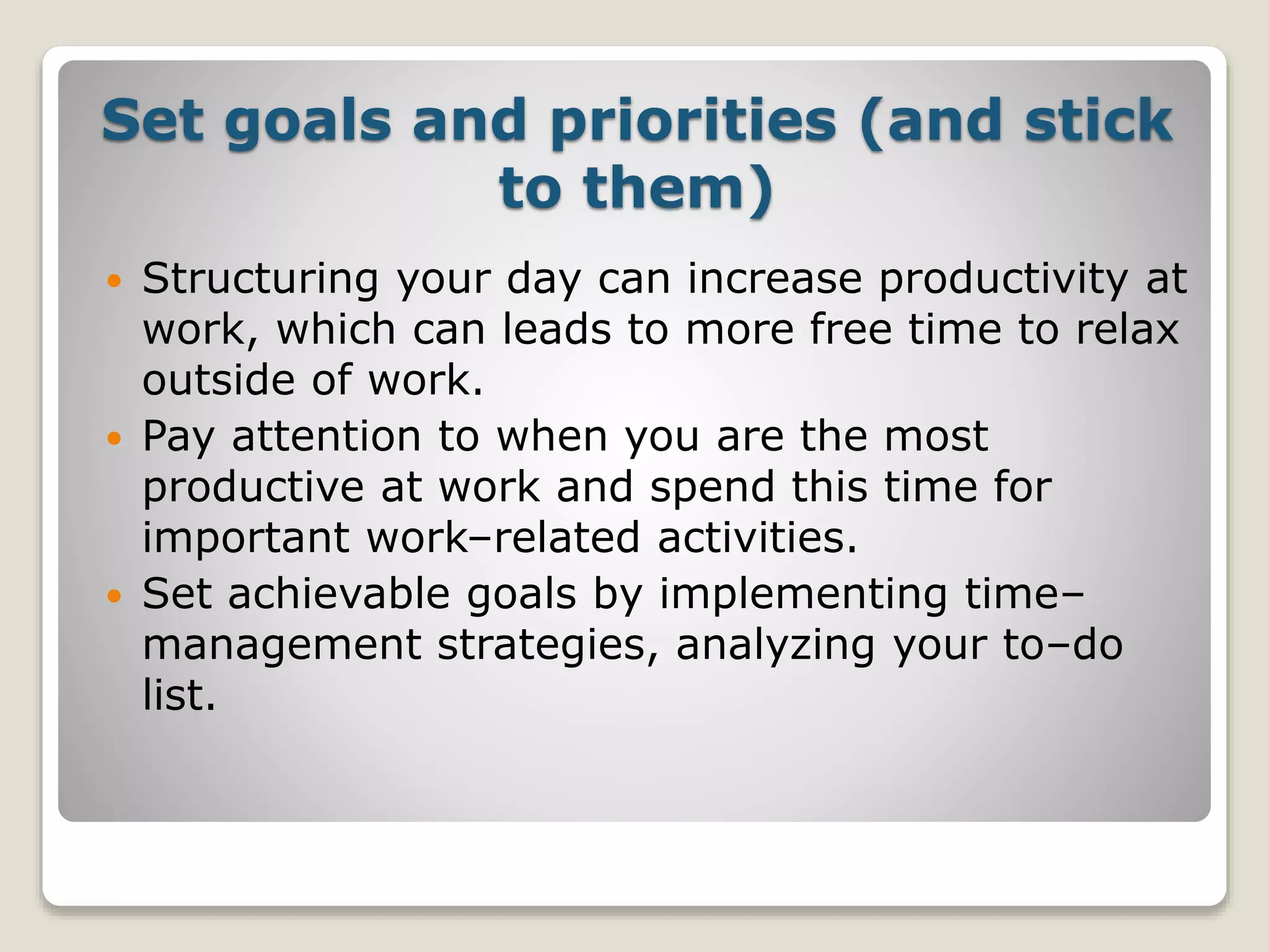 Set goals and priorities (and stick
to them)
 Structuring your day can increase productivity at
work, which can leads to more free time to relax
outside of work.
 Pay attention to when you are the most
productive at work and spend this time for
important work–related activities.
 Set achievable goals by implementing time–
management strategies, analyzing your to–do
list.
 