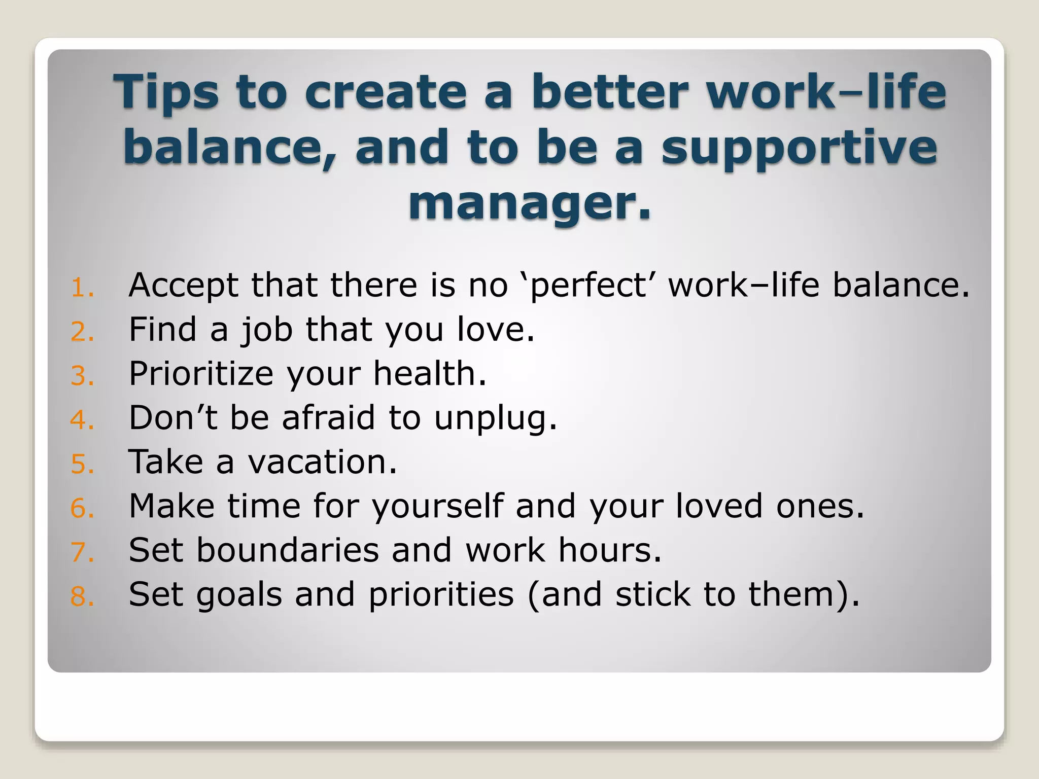 Tips to create a better work–life
balance, and to be a supportive
manager.
1. Accept that there is no ‘perfect’ work–life balance.
2. Find a job that you love.
3. Prioritize your health.
4. Don’t be afraid to unplug.
5. Take a vacation.
6. Make time for yourself and your loved ones.
7. Set boundaries and work hours.
8. Set goals and priorities (and stick to them).
 