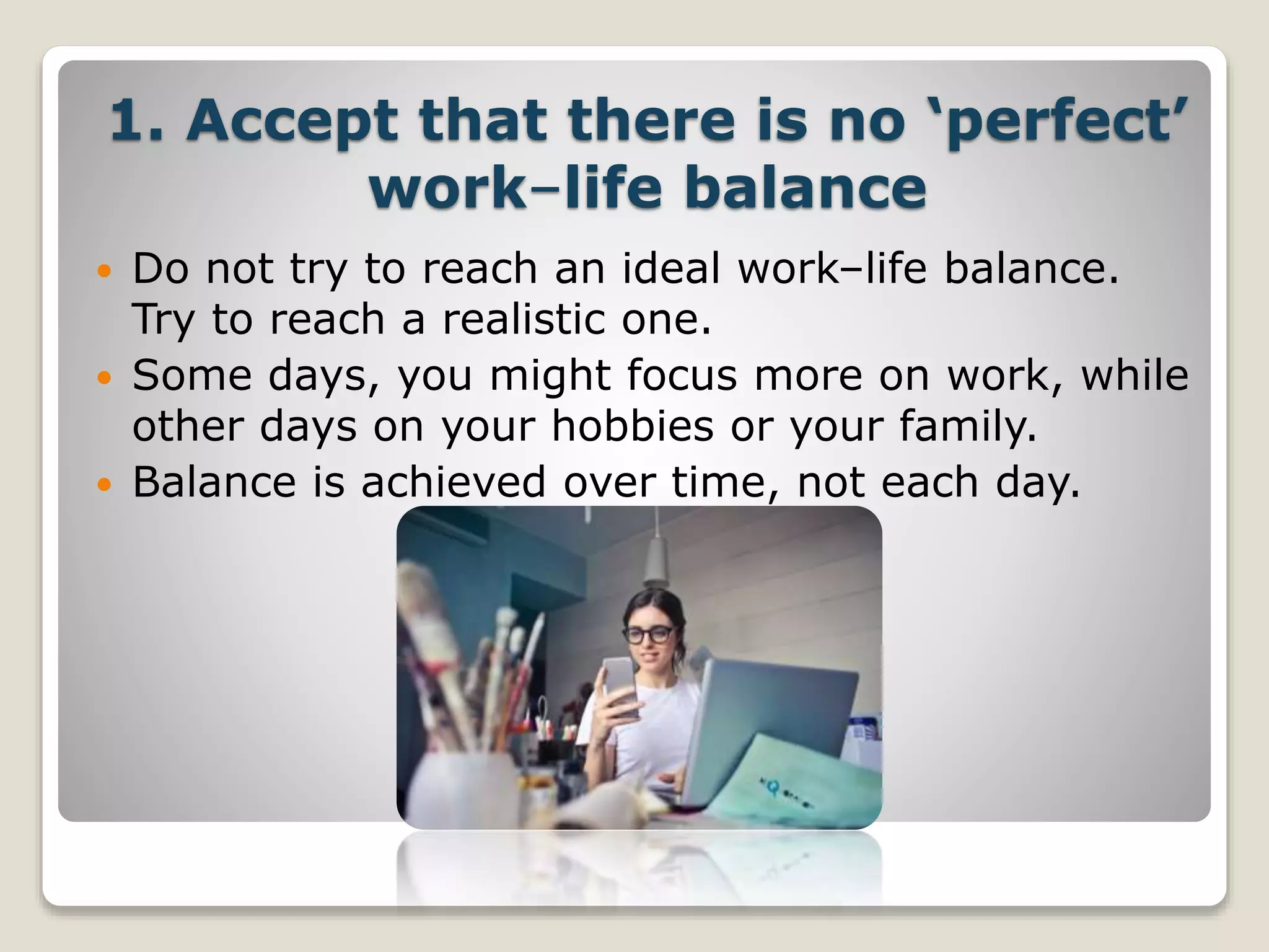 1. Accept that there is no ‘perfect’
work–life balance
 Do not try to reach an ideal work–life balance.
Try to reach a realistic one.
 Some days, you might focus more on work, while
other days on your hobbies or your family.
 Balance is achieved over time, not each day.
 