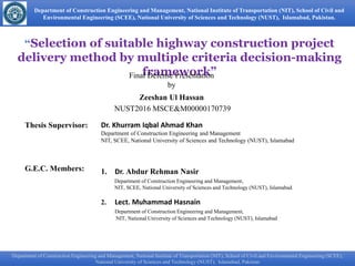 Department of Construction Engineering and Management, National Institute of Transportation (NIT), School of Civil and
Environmental Engineering (SCEE), National University of Sciences and Technology (NUST), Islamabad, Pakistan.
“Selection of suitable highway construction project
delivery method by multiple criteria decision-making
framework”
Thesis Supervisor: Dr. Khurram Iqbal Ahmad Khan
Department of Construction Engineering and Management
NIT, SCEE, National University of Sciences and Technology (NUST), Islamabad
G.E.C. Members: 1. Dr. Abdur Rehman Nasir
Department of Construction Engineering and Management,
NIT, SCEE, National University of Sciences and Technology (NUST), Islamabad.
2. Lect. Muhammad Hasnain
Department of Construction Engineering and Management,
NIT, National University of Sciences and Technology (NUST), Islamabad
Final Defense Presentation
by
Zeeshan Ul Hassan
NUST2016 MSCE&M00000170739
Department of Construction Engineering and Management, National Institute of Transportation (NIT), School of Civil and Environmental Engineering
(SCEE), National University of Sciences and Technology (NUST), Islamabad, Pakistan.
Department of Construction Engineering and Management, National Institute of Transportation (NIT), School of Civil and Environmental Engineering (SCEE),
National University of Sciences and Technology (NUST), Islamabad, Pakistan
 