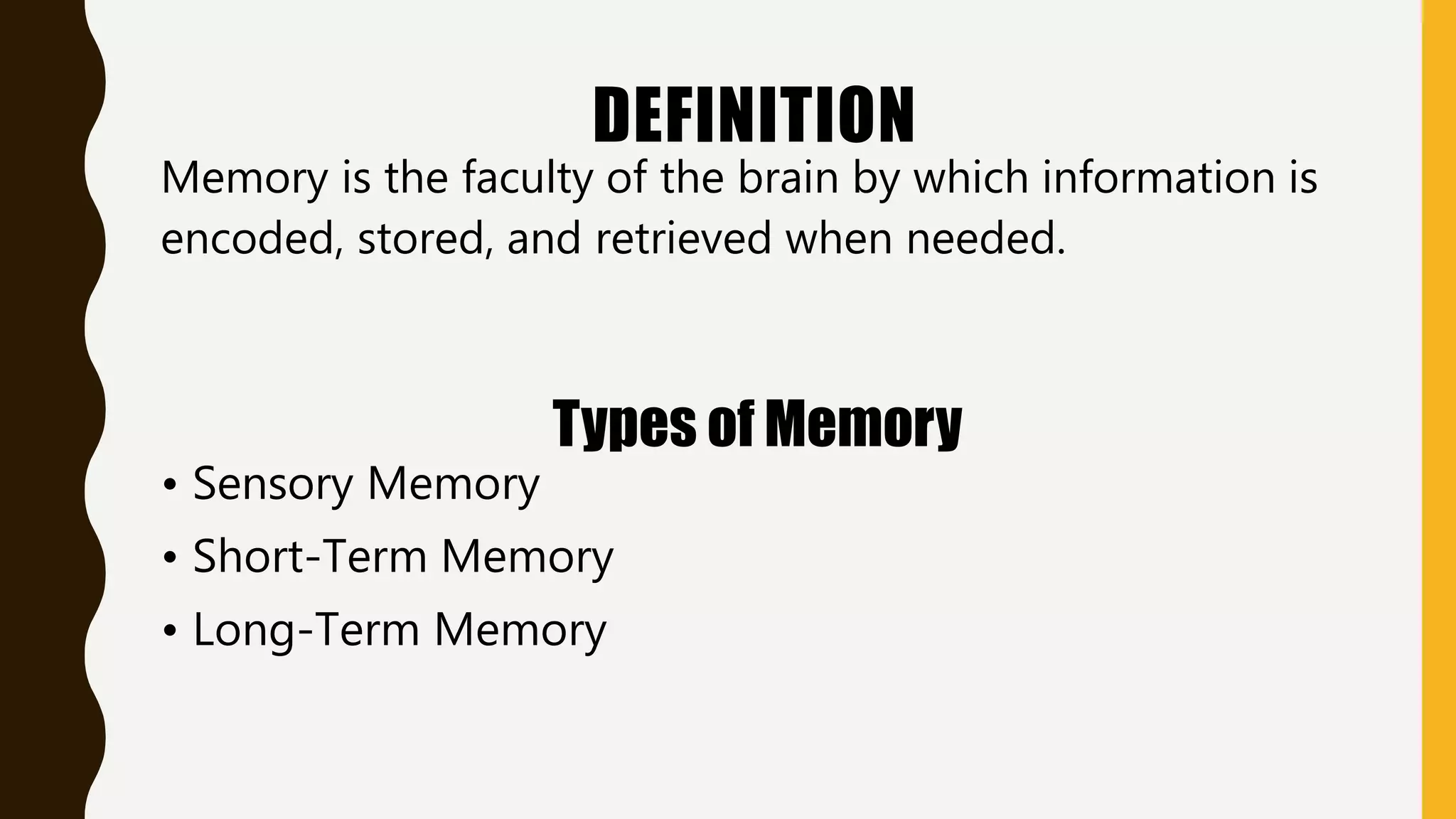 DEFINITION
Memory is the faculty of the brain by which information is
encoded, stored, and retrieved when needed.
Types of Memory
• Sensory Memory
• Short-Term Memory
• Long-Term Memory
 
