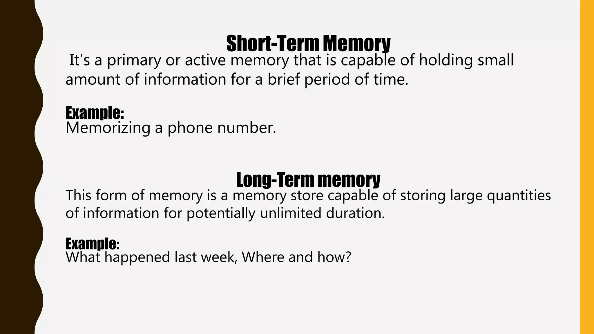 Short-TermMemory
It’s a primary or active memory that is capable of holding small
amount of information for a brief period of time.
Example:
Memorizing a phone number.
Long-Term memory
This form of memory is a memory store capable of storing large quantities
of information for potentially unlimited duration.
Example:
What happened last week, Where and how?
 