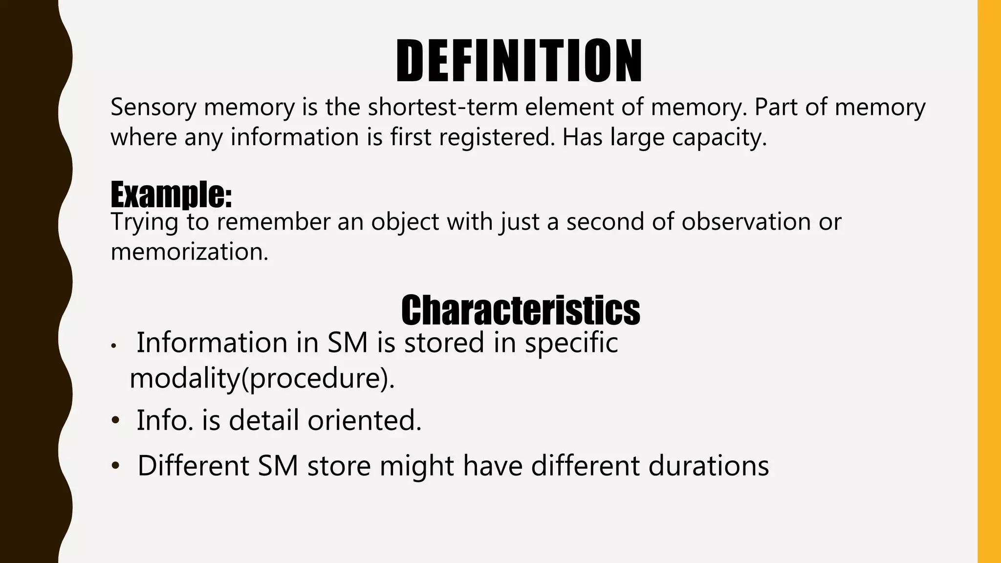 DEFINITION
Sensory memory is the shortest-term element of memory. Part of memory
where any information is first registered. Has large capacity.
Example:
Trying to remember an object with just a second of observation or
memorization.
Characteristics
• Information in SM is stored in specific
modality(procedure).
• Info. is detail oriented.
• Different SM store might have different durations
 