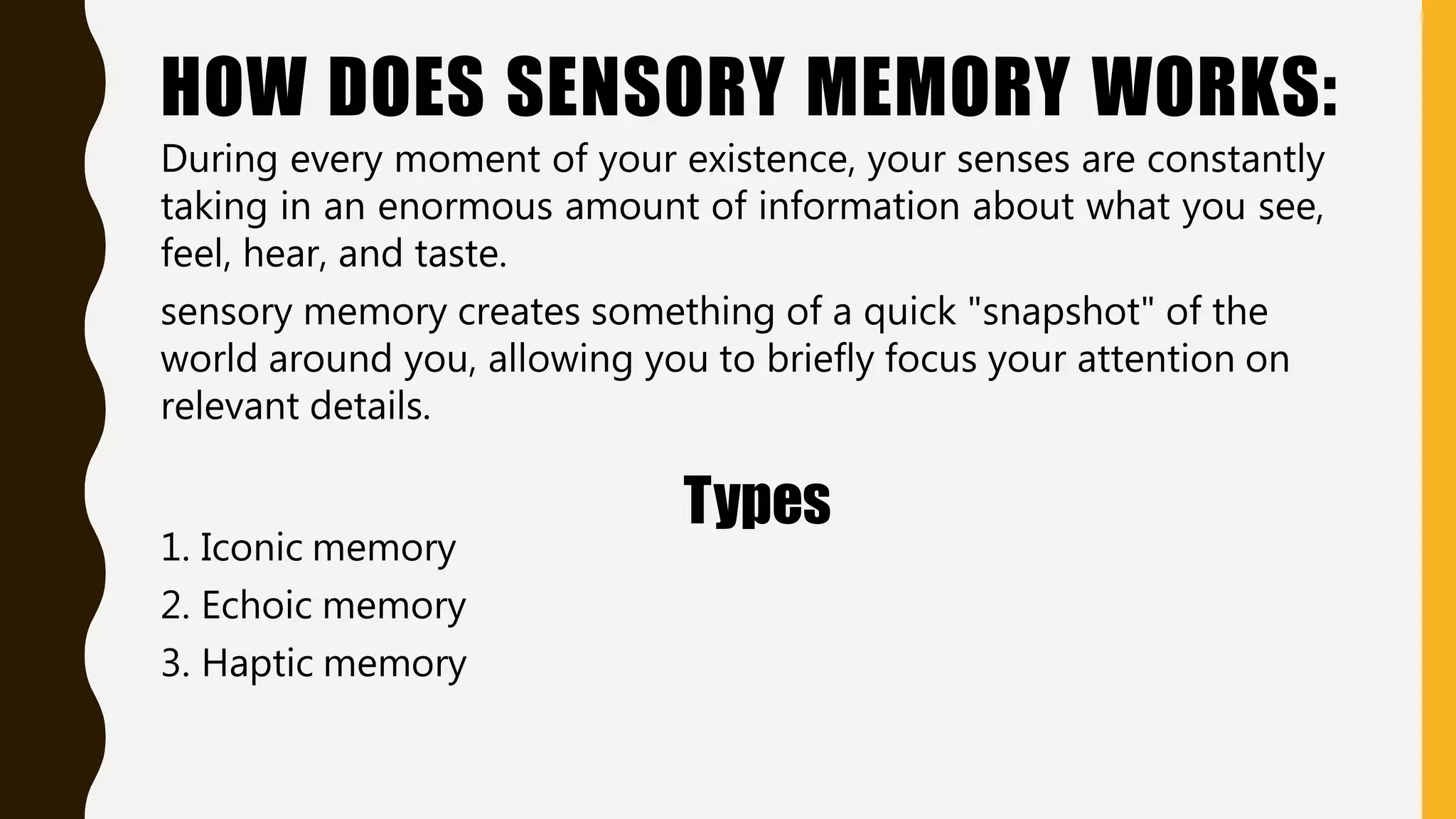 HOW DOES SENSORY MEMORY WORKS:
During every moment of your existence, your senses are constantly
taking in an enormous amount of information about what you see,
feel, hear, and taste.
sensory memory creates something of a quick "snapshot" of the
world around you, allowing you to briefly focus your attention on
relevant details.
Types
1. Iconic memory
2. Echoic memory
3. Haptic memory
 