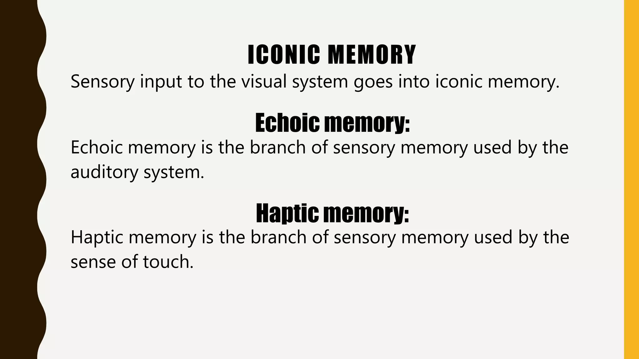 ICONIC MEMORY
Sensory input to the visual system goes into iconic memory.
Echoic memory:
Echoic memory is the branch of sensory memory used by the
auditory system.
Haptic memory:
Haptic memory is the branch of sensory memory used by the
sense of touch.
 