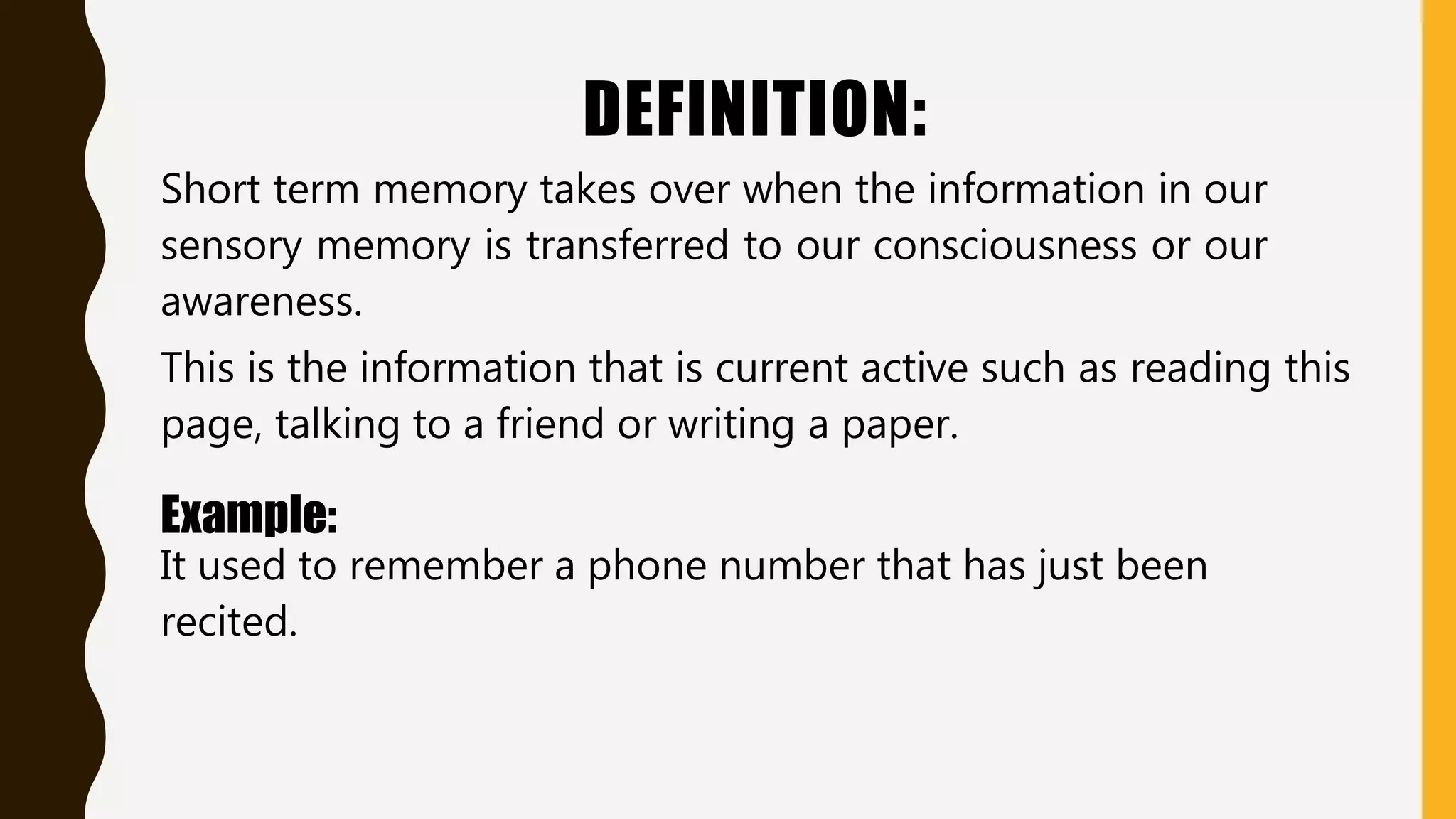 DEFINITION:
Short term memory takes over when the information in our
sensory memory is transferred to our consciousness or our
awareness.
This is the information that is current active such as reading this
page, talking to a friend or writing a paper.
Example:
It used to remember a phone number that has just been
recited.
 