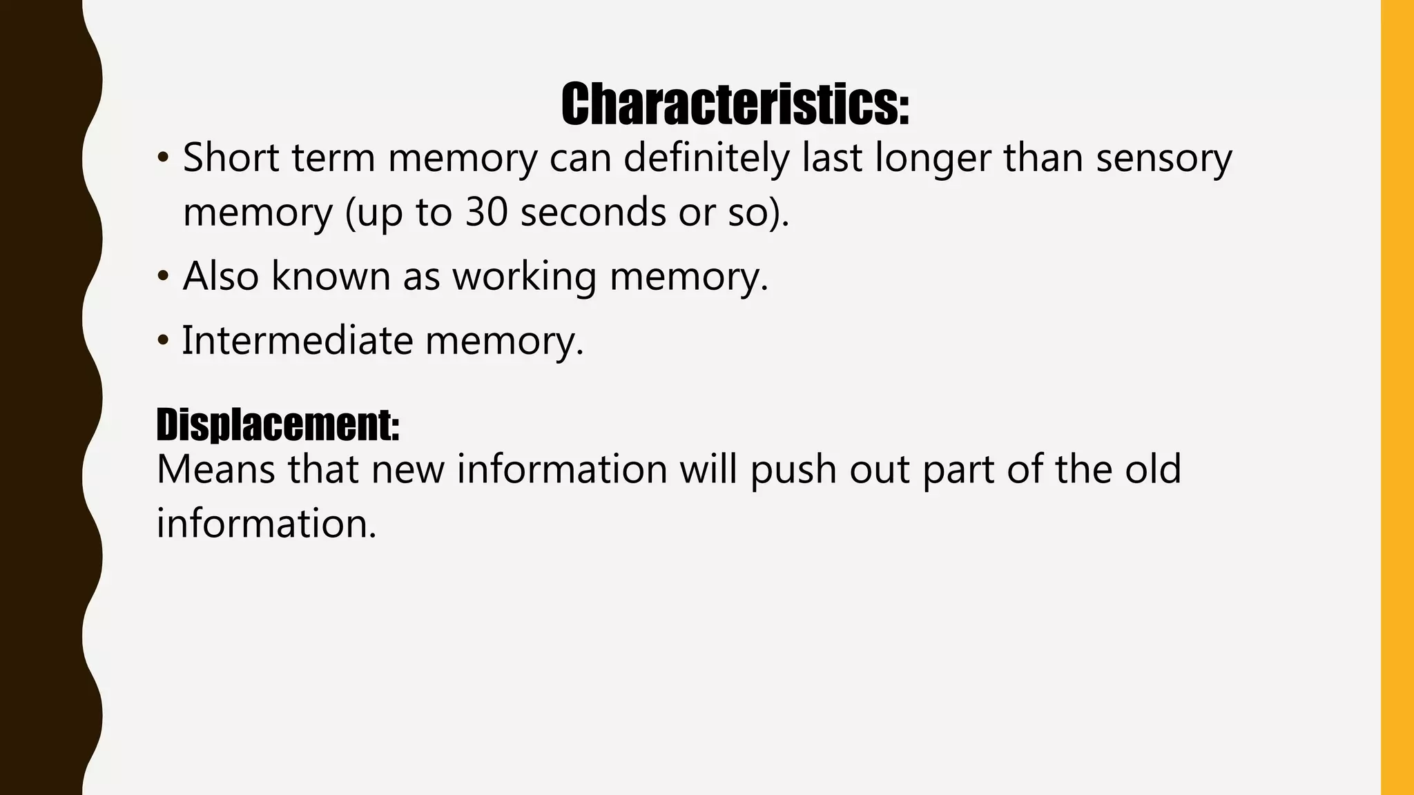 Characteristics:
• Short term memory can definitely last longer than sensory
memory (up to 30 seconds or so).
• Also known as working memory.
• Intermediate memory.
Displacement:
Means that new information will push out part of the old
information.
 