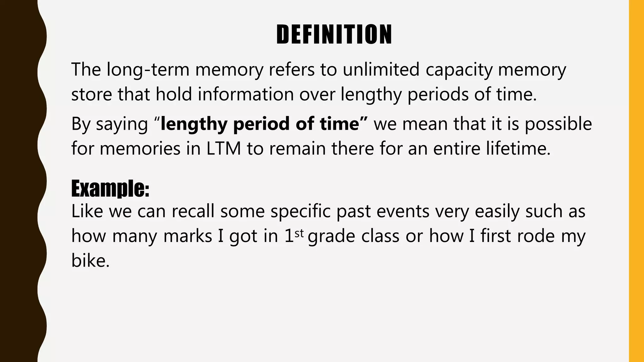 DEFINITION
The long-term memory refers to unlimited capacity memory
store that hold information over lengthy periods of time.
By saying “lengthy period of time” we mean that it is possible
for memories in LTM to remain there for an entire lifetime.
Example:
Like we can recall some specific past events very easily such as
how many marks I got in 1st grade class or how I first rode my
bike.
 