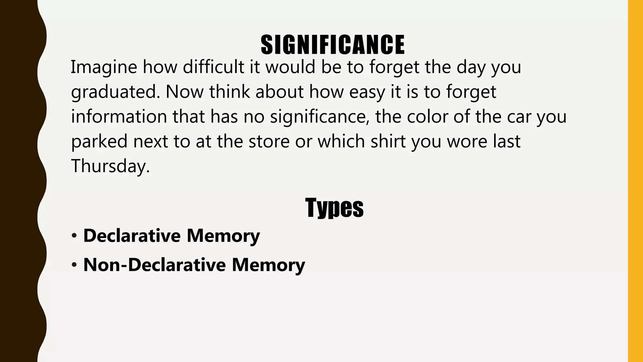 SIGNIFICANCE
Imagine how difficult it would be to forget the day you
graduated. Now think about how easy it is to forget
information that has no significance, the color of the car you
parked next to at the store or which shirt you wore last
Thursday.
Types
• Declarative Memory
• Non-Declarative Memory
 