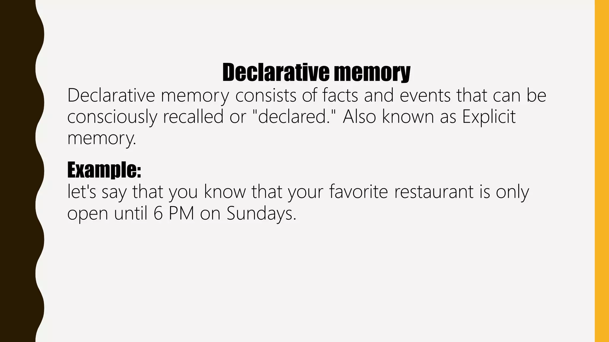Declarative memory
Declarative memory consists of facts and events that can be
consciously recalled or "declared." Also known as Explicit
memory.
Example:
let's say that you know that your favorite restaurant is only
open until 6 PM on Sundays.
 