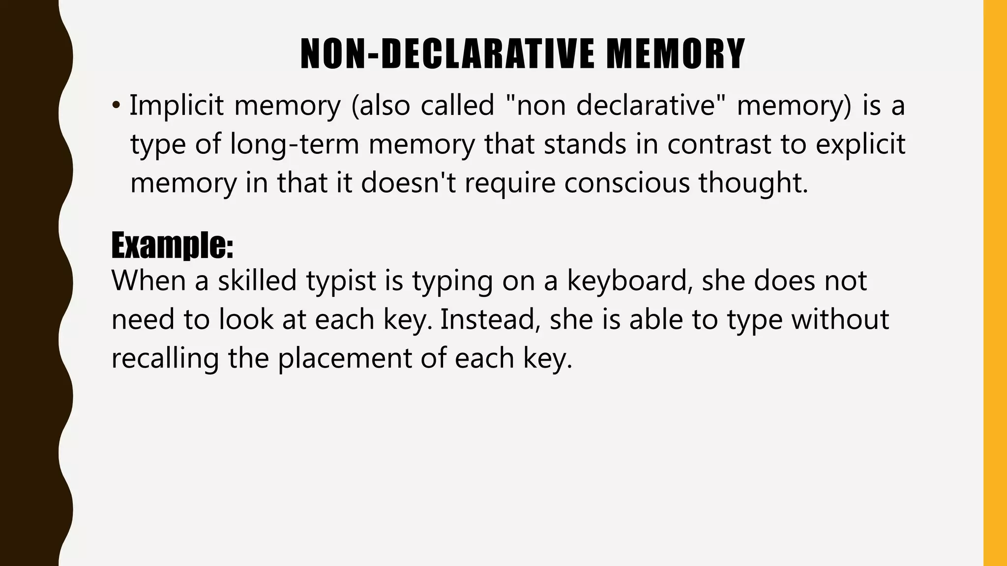 NON-DECLARATIVE MEMORY
• Implicit memory (also called "non declarative" memory) is a
type of long-term memory that stands in contrast to explicit
memory in that it doesn't require conscious thought.
Example:
When a skilled typist is typing on a keyboard, she does not
need to look at each key. Instead, she is able to type without
recalling the placement of each key.
 