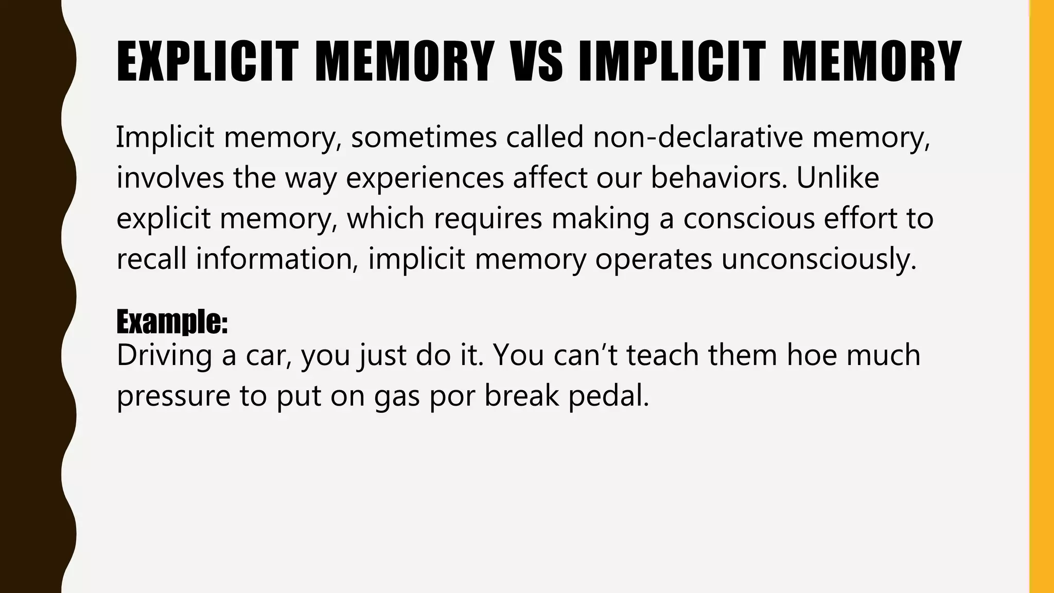 EXPLICIT MEMORY VS IMPLICIT MEMORY
Implicit memory, sometimes called non-declarative memory,
involves the way experiences affect our behaviors. Unlike
explicit memory, which requires making a conscious effort to
recall information, implicit memory operates unconsciously.
Example:
Driving a car, you just do it. You can’t teach them hoe much
pressure to put on gas por break pedal.
 