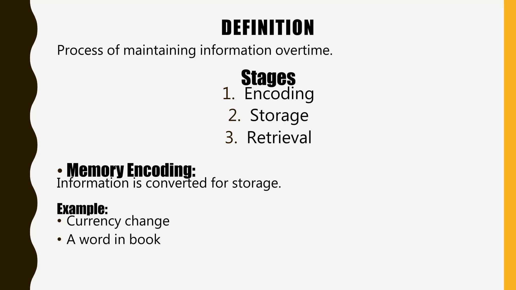 DEFINITION
Process of maintaining information overtime.
Stages
1. Encoding
2. Storage
3. Retrieval
• Memory Encoding:
Information is converted for storage.
Example:
• Currency change
• A word in book
 