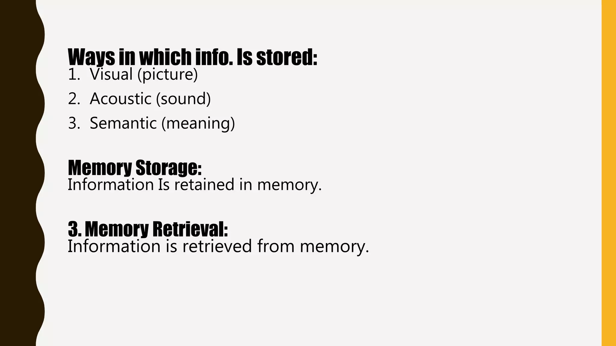 Ways in which info. Is stored:
1. Visual (picture)
2. Acoustic (sound)
3. Semantic (meaning)
Memory Storage:
Information Is retained in memory.
3. Memory Retrieval:
Information is retrieved from memory.
 