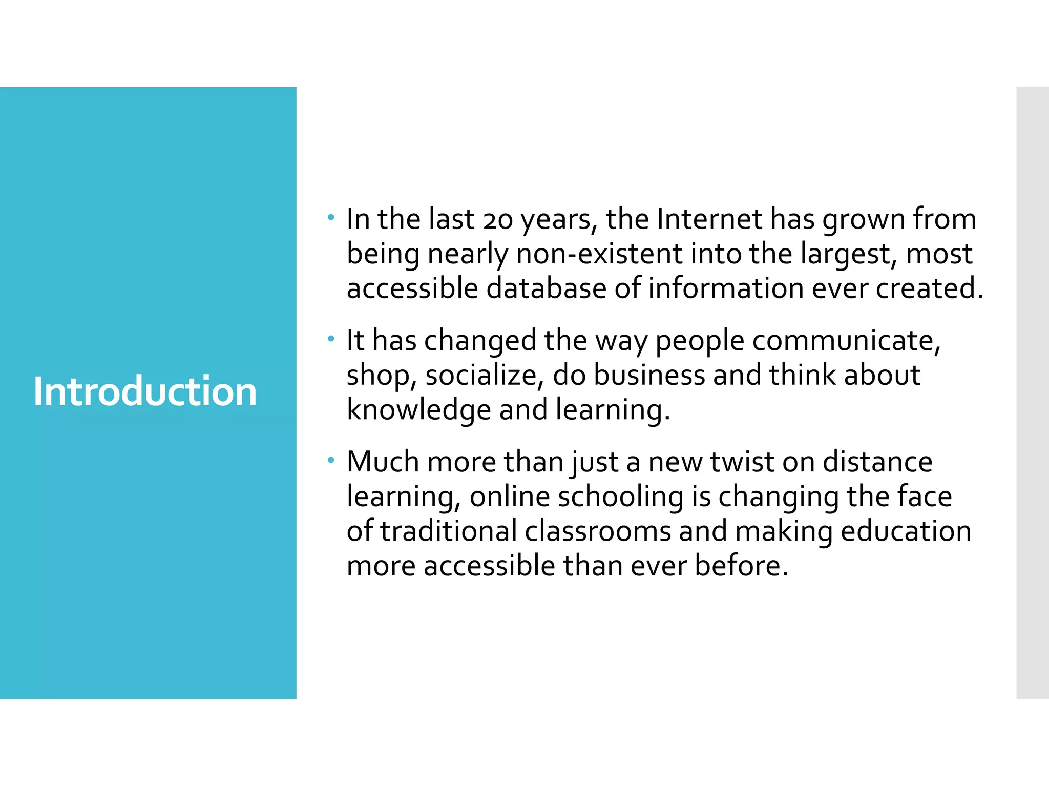Introduction
 In the last 20 years, the Internet has grown from
being nearly non-existent into the largest, most
accessible database of information ever created.
 It has changed the way people communicate,
shop, socialize, do business and think about
knowledge and learning.
 Much more than just a new twist on distance
learning, online schooling is changing the face
of traditional classrooms and making education
more accessible than ever before.
 