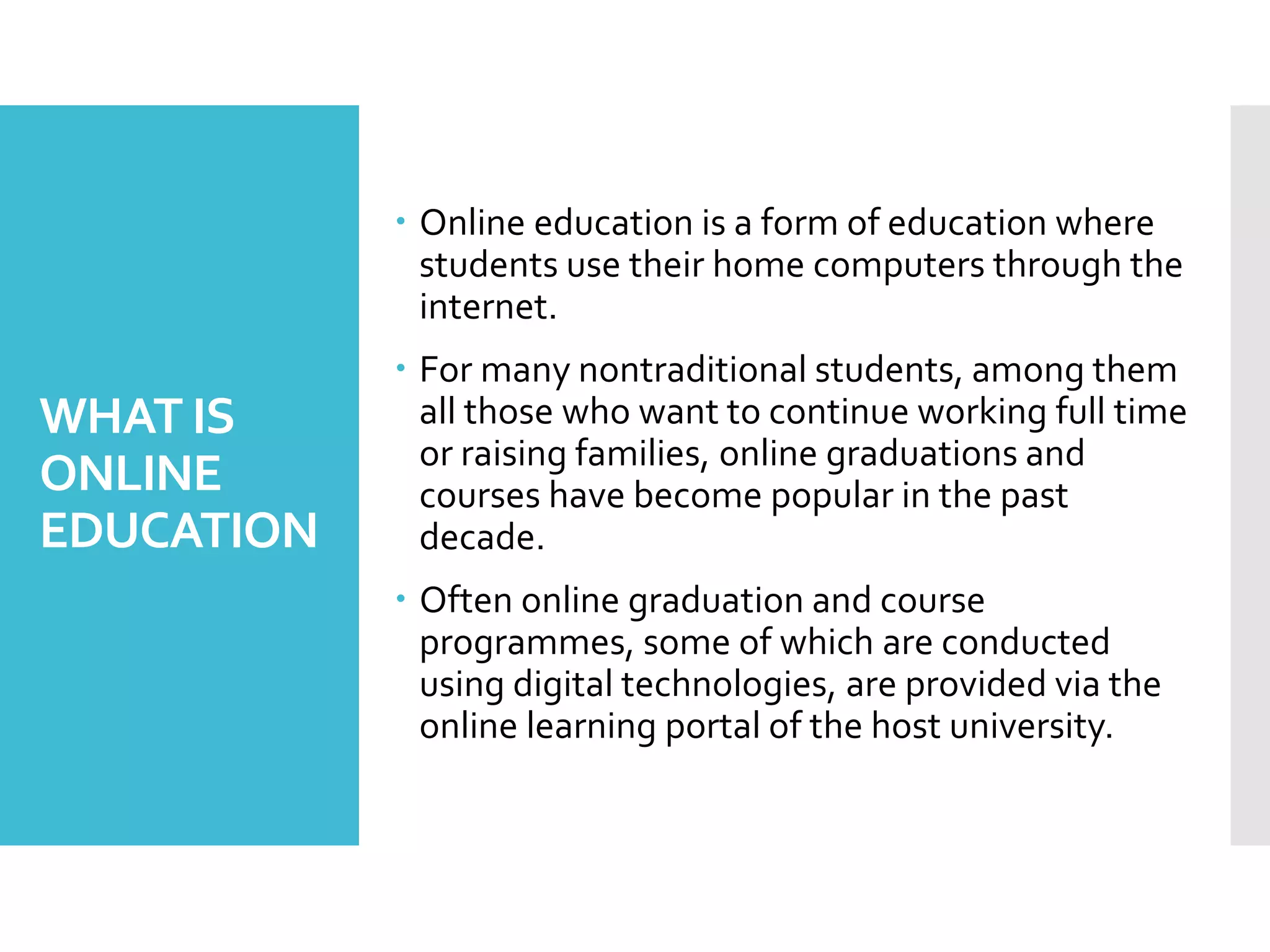 WHAT IS
ONLINE
EDUCATION
 Online education is a form of education where
students use their home computers through the
internet.
 For many nontraditional students, among them
all those who want to continue working full time
or raising families, online graduations and
courses have become popular in the past
decade.
 Often online graduation and course
programmes, some of which are conducted
using digital technologies, are provided via the
online learning portal of the host university.
 