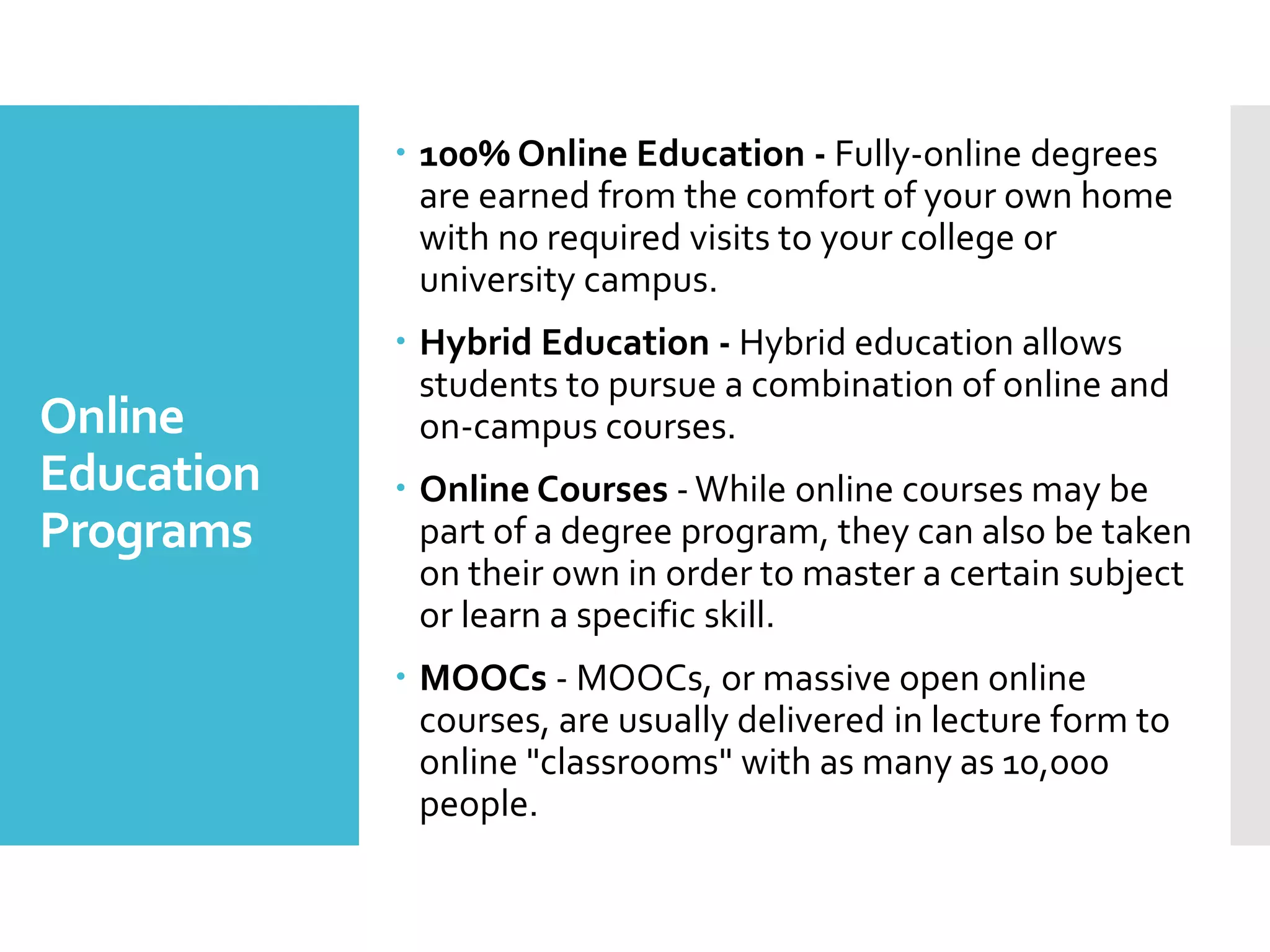 Online
Education
Programs
 100% Online Education - Fully-online degrees
are earned from the comfort of your own home
with no required visits to your college or
university campus.
 Hybrid Education - Hybrid education allows
students to pursue a combination of online and
on-campus courses.
 Online Courses -While online courses may be
part of a degree program, they can also be taken
on their own in order to master a certain subject
or learn a specific skill.
 MOOCs - MOOCs, or massive open online
courses, are usually delivered in lecture form to
online "classrooms" with as many as 10,000
people.
 