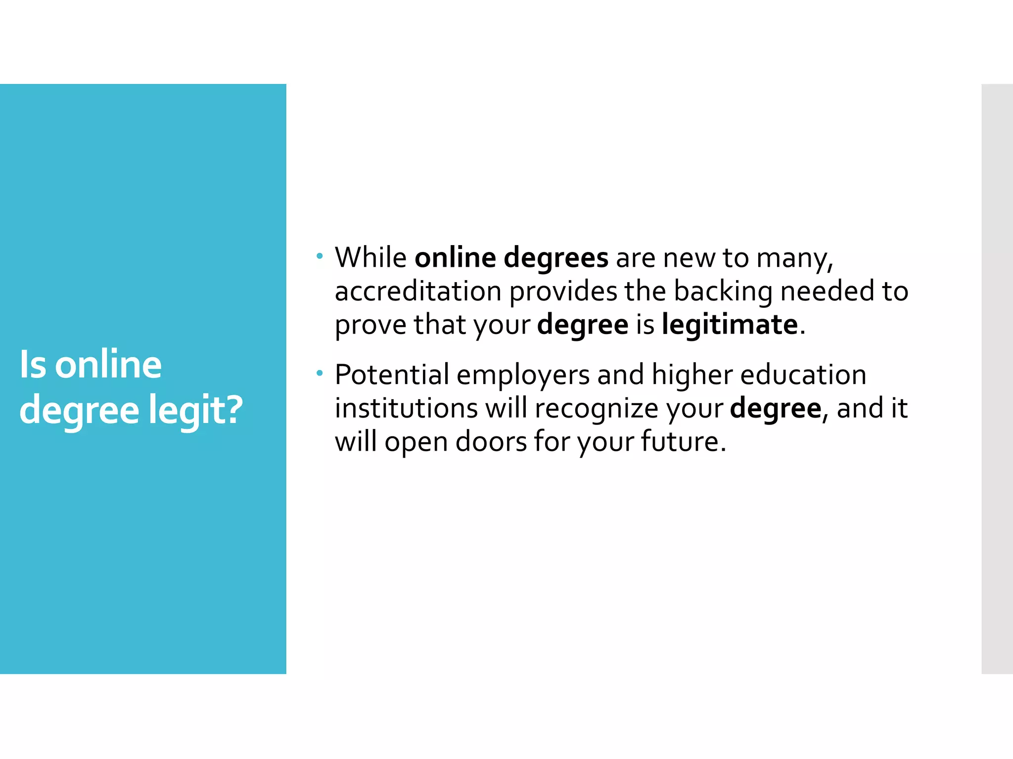 Is online
degree legit?
 While online degrees are new to many,
accreditation provides the backing needed to
prove that your degree is legitimate.
 Potential employers and higher education
institutions will recognize your degree, and it
will open doors for your future.
 