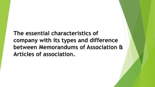 The essential characteristics of
company with its types and difference
between Memorandums of Association &
Articles of association.
 