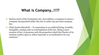 What is Company..!!??
 Section 2(20) of the Companies Act, 2013 defines a company to mean a
company incorporated under this Act or under any previous company
law.
 Chief Justice Marshall – “A corporation is an artificial being, invisible,
intangible, existing only in contemplation of the law. Being a mere
creation of law, it possesses only the properties which the Charter of its
creation confers upon it, either expressly or as incidental to its very
existence.”
 